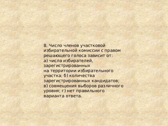 8. Число членов участковой избирательной комиссии с правом решающего голоса зависит от: а) числа избирателей, зарегистрированных на территории избирательного участка; б) количества зарегистрированных кандидатов; в) совмещения выборов различного уровня; г) нет правильного варианта ответа. 