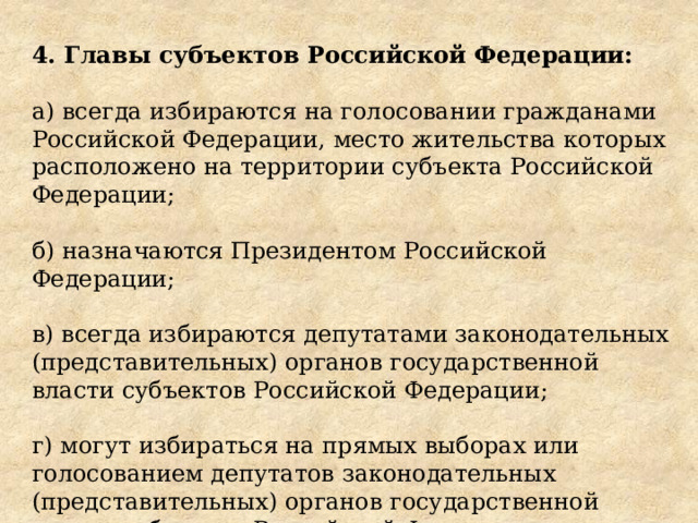 4. Главы субъектов Российской Федерации: а) всегда избираются на голосовании гражданами Российской Федерации, место жительства которых расположено на территории субъекта Российской Федерации; б) назначаются Президентом Российской Федерации; в) всегда избираются депутатами законодательных (представительных) органов государственной власти субъектов Российской Федерации; г) могут избираться на прямых выборах или голосованием депутатов законодательных (представительных) органов государственной власти субъектов Российской Федерации. 