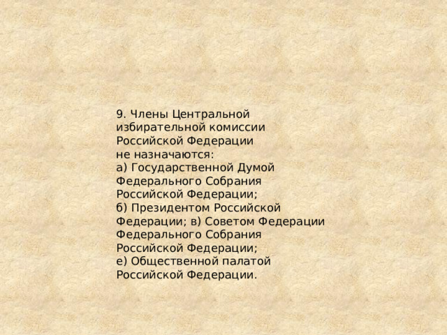 9. Члены Центральной избирательной комиссии Российской Федерации не назначаются: а) Государственной Думой Федерального Собрания Российской Федерации; б) Президентом Российской Федерации; в) Советом Федерации Федерального Собрания Российской Федерации; е) Общественной палатой Российской Федерации. 