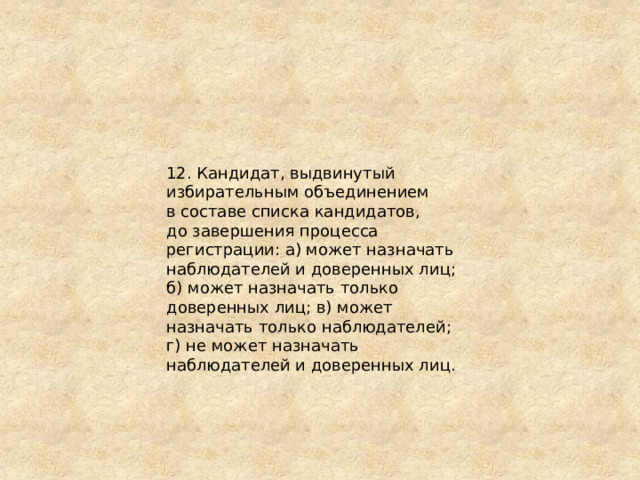 12. Кандидат, выдвинутый избирательным объединением в составе списка кандидатов, до завершения процесса регистрации: а) может назначать наблюдателей и доверенных лиц; б) может назначать только доверенных лиц; в) может назначать только наблюдателей; г) не может назначать наблюдателей и доверенных лиц. 