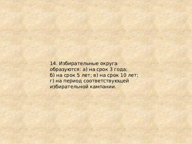 14. Избирательные округа образуются: а) на срок 3 года; б) на срок 5 лет; в) на срок 10 лет; г) на период соответствующей избирательной кампании. 