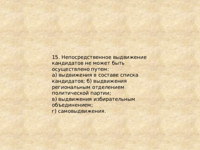 15. Непосредственное выдвижение кандидатов не может быть осуществлено путем: а) выдвижения в составе списка кандидатов; б) выдвижения региональным отделением политической партии; в) выдвижения избирательным объединением; г) самовыдвижения. 