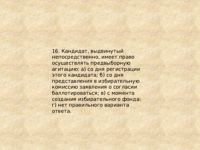16. Кандидат, выдвинутый непосредственно, имеет право осуществлять предвыборную агитацию: а) со дня регистрации этого кандидата; б) со дня представления в избирательную комиссию заявления о согласии баллотироваться; в) с момента создания избирательного фонда; г) нет правильного варианта ответа. 