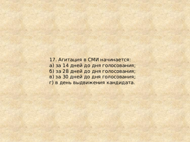 17. Агитация в СМИ начинается: а) за 14 дней до дня голосования; б) за 28 дней до дня голосования; в) за 30 дней до дня голосования; г) в день выдвижения кандидата. 