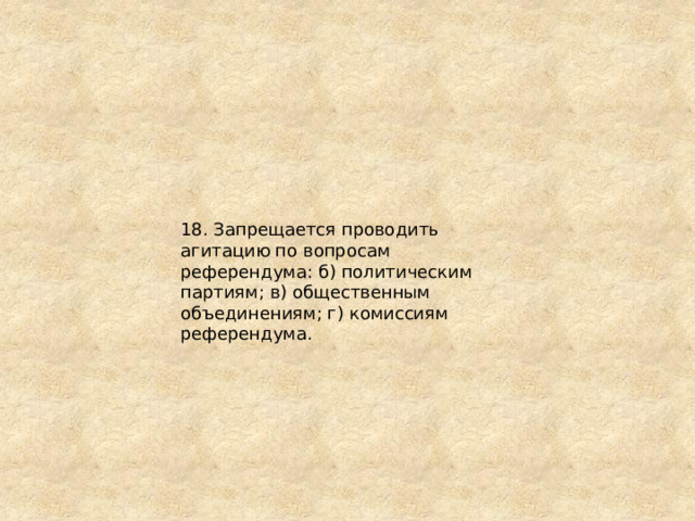 18. Запрещается проводить агитацию по вопросам референдума: б) политическим партиям; в) общественным объединениям; г) комиссиям референдума. 