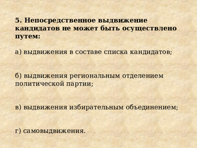 5. Непосредственное выдвижение кандидатов не может быть осуществлено путем: а) выдвижения в составе списка кандидатов; б) выдвижения региональным отделением политической партии; в) выдвижения избирательным объединением; г) самовыдвижения. 
