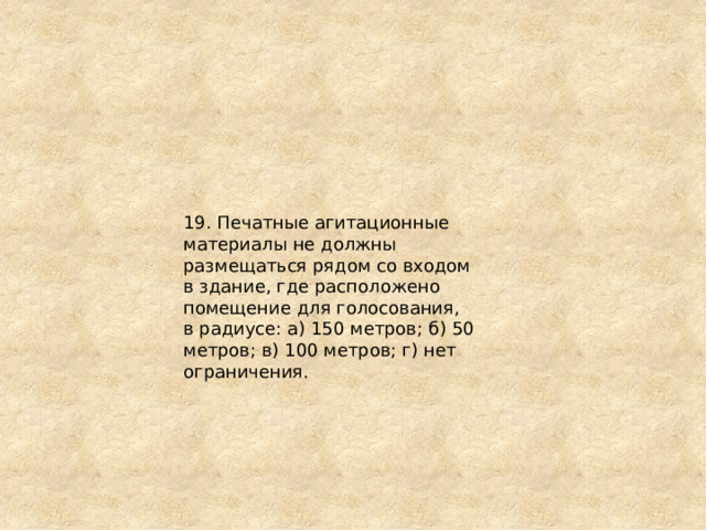 19. Печатные агитационные материалы не должны размещаться рядом со входом в здание, где расположено помещение для голосования, в радиусе: а) 150 метров; б) 50 метров; в) 100 метров; г) нет ограничения. 
