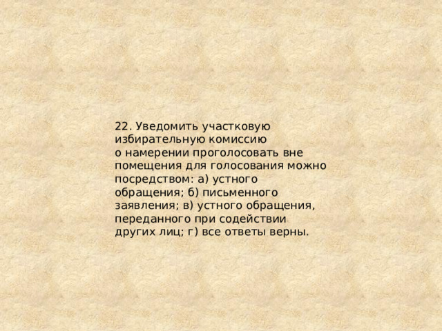 22. Уведомить участковую избирательную комиссию о намерении проголосовать вне помещения для голосования можно посредством: а) устного обращения; б) письменного заявления; в) устного обращения, переданного при содействии других лиц; г) все ответы верны. 