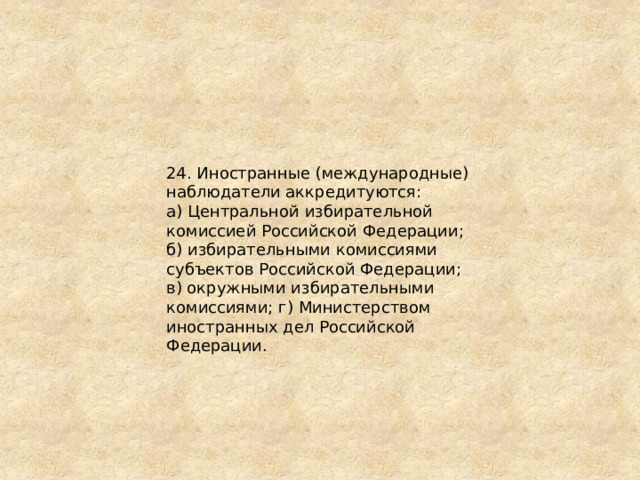 24. Иностранные (международные) наблюдатели аккредитуются: а) Центральной избирательной комиссией Российской Федерации; б) избирательными комиссиями субъектов Российской Федерации; в) окружными избирательными комиссиями; г) Министерством иностранных дел Российской Федерации. 