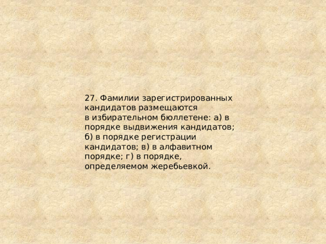27. Фамилии зарегистрированных кандидатов размещаются в избирательном бюллетене: а) в порядке выдвижения кандидатов; б) в порядке регистрации кандидатов; в) в алфавитном порядке; г) в порядке, определяемом жеребьевкой. 