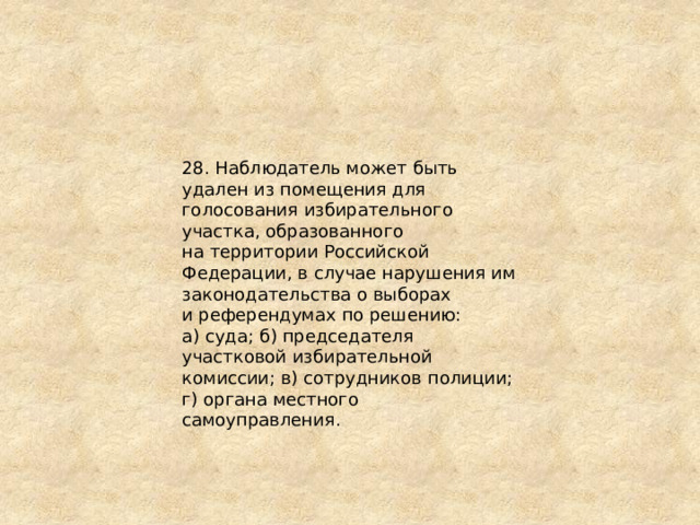 28. Наблюдатель может быть удален из помещения для голосования избирательного участка, образованного на территории Российской Федерации, в случае нарушения им законодательства о выборах и референдумах по решению: а) суда; б) председателя участковой избирательной комиссии; в) сотрудников полиции; г) органа местного самоуправления. 