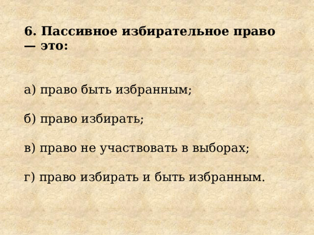 6. Пассивное избирательное право — это: а) право быть избранным; б) право избирать; в) право не участвовать в выборах; г) право избирать и быть избранным. 