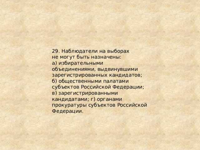 29. Наблюдатели на выборах не могут быть назначены: а) избирательными объединениями, выдвинувшими зарегистрированных кандидатов; б) общественными палатами субъектов Российской Федерации; в) зарегистрированными кандидатами; г) органами прокуратуры субъектов Российской Федерации. 