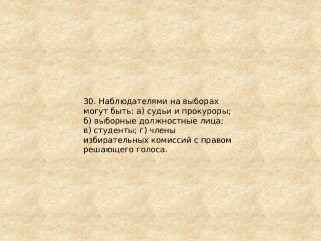 30. Наблюдателями на выборах могут быть: а) судьи и прокуроры; б) выборные должностные лица; в) студенты; г) члены избирательных комиссий с правом решающего голоса. 