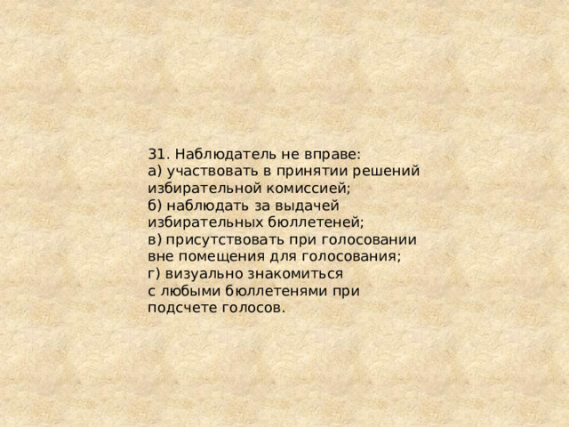 31. Наблюдатель не вправе: а) участвовать в принятии решений избирательной комиссией; б) наблюдать за выдачей избирательных бюллетеней; в) присутствовать при голосовании вне помещения для голосования; г) визуально знакомиться с любыми бюллетенями при подсчете голосов. 