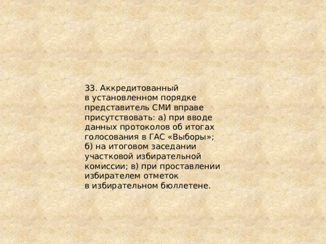 33. Аккредитованный в установленном порядке представитель СМИ вправе присутствовать: а) при вводе данных протоколов об итогах голосования в ГАС «Выборы»; б) на итоговом заседании участковой избирательной комиссии; в) при проставлении избирателем отметок в избирательном бюллетене. 