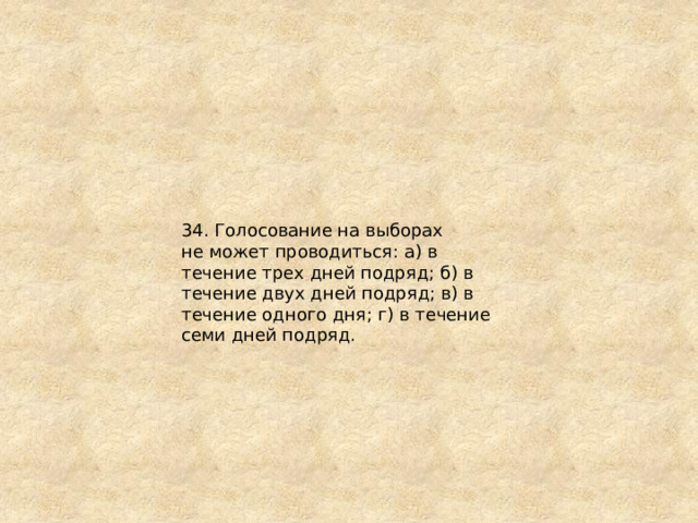 34. Голосование на выборах не может проводиться: а) в течение трех дней подряд; б) в течение двух дней подряд; в) в течение одного дня; г) в течение семи дней подряд. 
