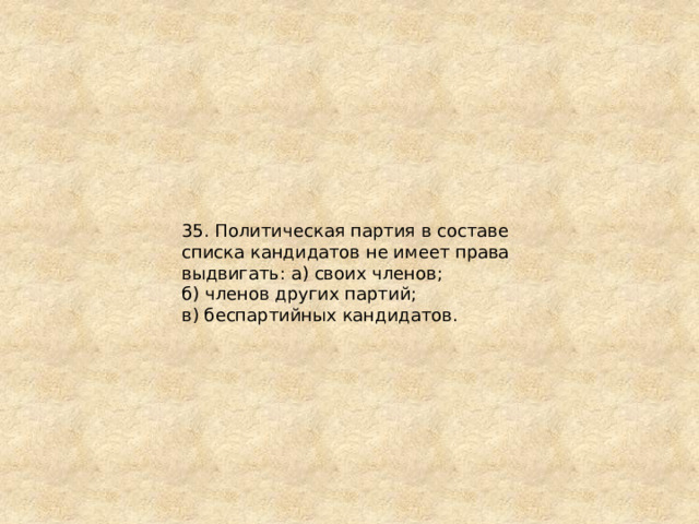 35. Политическая партия в составе списка кандидатов не имеет права выдвигать: а) своих членов; б) членов других партий; в) беспартийных кандидатов. 