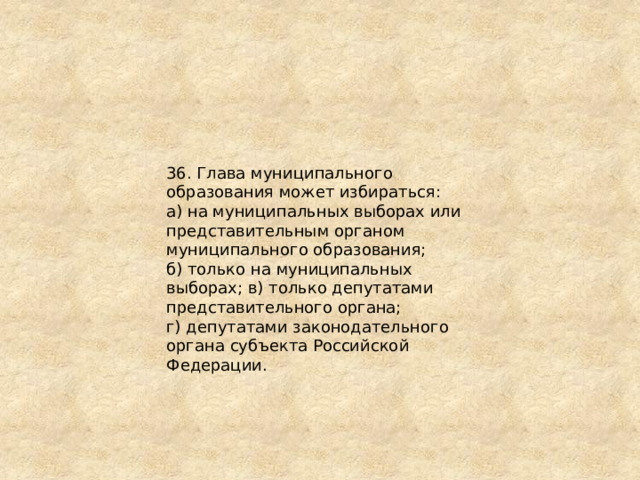 36. Глава муниципального образования может избираться: а) на муниципальных выборах или представительным органом муниципального образования; б) только на муниципальных выборах; в) только депутатами представительного органа; г) депутатами законодательного органа субъекта Российской Федерации. 