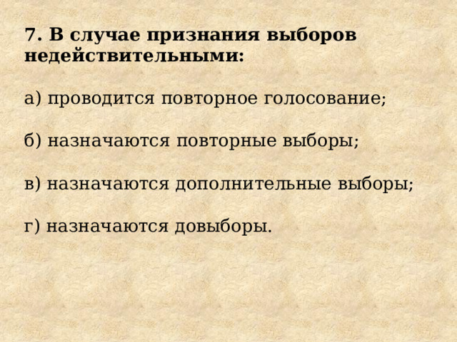7. В случае признания выборов недействительными: а) проводится повторное голосование; б) назначаются повторные выборы; в) назначаются дополнительные выборы; г) назначаются довыборы. 