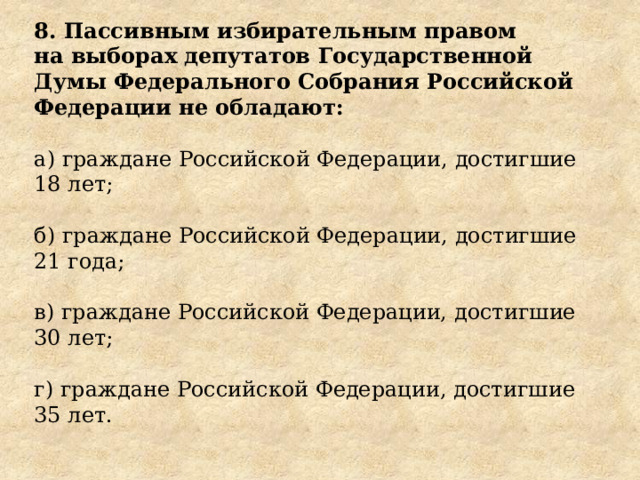 8. Пассивным избирательным правом на выборах депутатов Государственной Думы Федерального Собрания Российской Федерации не обладают: а) граждане Российской Федерации, достигшие 18 лет; б) граждане Российской Федерации, достигшие 21 года; в) граждане Российской Федерации, достигшие 30 лет; г) граждане Российской Федерации, достигшие 35 лет. 