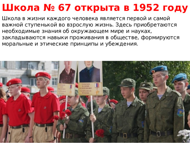 Школа № 67 открыта в 1952 году Школа в жизни каждого человека является первой и самой важной ступенькой во взрослую жизнь. Здесь приобретаются необходимые знания об окружающем мире и науках, закладываются навыки проживания в обществе, формируются моральные и этические принципы и убеждения.  