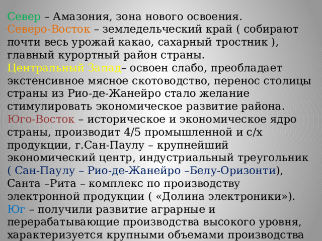 Север – Амазония, зона нового освоения. Северо-Восток – земледельческий край ( собирают почти весь урожай какао, сахарный тростник ), главный курортный район страны. Центральный Запад – освоен слабо, преобладает экстенсивное мясное скотоводство, перенос столицы страны из Рио-де-Жанейро стало желание стимулировать экономическое развитие района. Юго-Восток – историческое и экономическое ядро страны, производит 4/5 промышленной и с/х продукции, г.Сан-Паулу – крупнейший экономический центр, индустриальный треугольник ( Сан-Паулу – Рио-де-Жанейро –Белу-Оризонти ), Санта –Рита – комплекс по производству электронной продукции ( «Долина электроники»). Юг – получили развитие аграрные и перерабатывающие производства высокого уровня, характеризуется крупными объемами производства лесной и мясной продукции. 