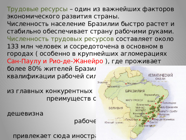 Трудовые ресурсы – один из важнейших факторов экономического развития страны. Численность население Бразилии быстро растет и стабильно обеспечивает страну рабочими руками. Численность трудовых ресурсов составляет около 133 млн человек и сосредоточена в основном в городах ( особенно в крупнейших агломерациях Сан-Паулу и Рио-де-Жанейро ), где проживает более 80% жителей Бразилии. Уровень квалификации рабочей силы пока еще невысок. Одно из главных конкурентных преимуществ страны – относительная дешевизна рабочей силы, которая привлекает сюда иностранные компании. 