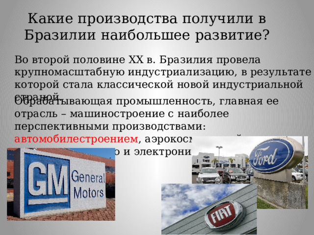 Какие производства получили в Бразилии наибольшее развитие? Во второй половине XX в. Бразилия провела крупномасштабную индустриализацию, в результате которой стала классической новой индустриальной страной. Обрабатывающая промышленность, главная ее отрасль – машиностроение с наиболее перспективными производствами: автомобилестроением , аэрокосмической промышленностью и электроникой. 