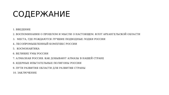 СОДЕРЖАНИЕ 1. ВВЕДЕНИЕ 2. ВОСПОМИНАНИЯ О ПРОШЛОМ И МЫСЛИ О НАСТОЯЩЕМ. ФЛОТ АРХАНГЕЛЬСКОЙ ОБЛАСТИ 3.  МЕСТА, ГДЕ РОЖДАЮТСЯ ЛУЧШИЕ ПОДВОДНЫЕ ЛОДКИ РОССИИ 4. ЛЕСОПРОМЫШЛЕННЫЙ КОМПЛЕКС РОССИИ 5. КОСМОНАВТИКА 6. ВЕЛИКИЕ УМЫ РОССИИ 7 . АЛМАЗНАЯ РОССИЯ. КАК ДОБЫВАЮТ АЛМАЗЫ В НАШЕЙ СТРАНЕ 8. ЯДЕРНЫЕ ИПЫТАТЕЛЬНЫЕ ПОЛИГОНЫ РОССИИ 9. ПУТИ РАЗВИТИЯ ОБЛАСТИ ДЛЯ РАЗВИТИЯ СТРАНЫ 10. ЗАКЛЮЧЕНИЕ 
