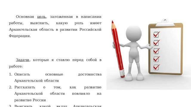 Основная цель , заложенная в написании работы, выяснить, какую роль имеет Архангельская область в развитии Российской Федерации. Задачи , которые я ставлю перед собой в работе: Описать основные достоинства Архангельской области Рассказать о том, как развитие Архангельской области повлияло на развитие России Выяснить, какой вклад Архангельская область может вложить в нашу страну сейчас 