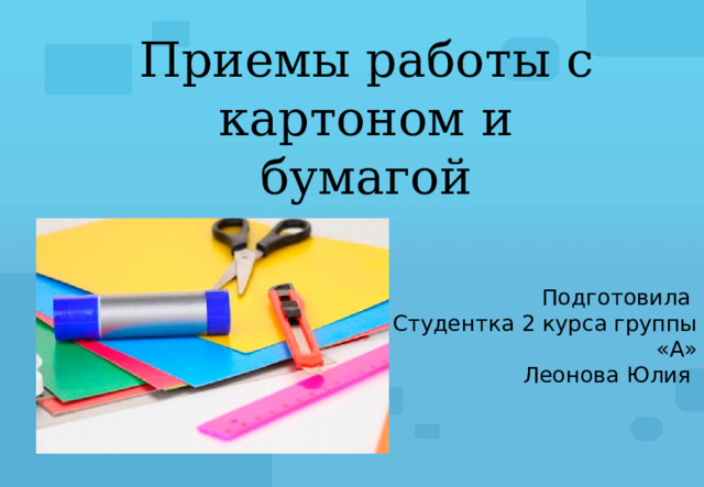 Приемы работы с картоном и бумагой Подготовила Студентка 2 курса группы «А» Леонова Юлия 