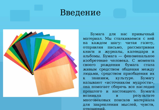 Введение Бумага для нас привычный материал. Мы сталкиваемся с ней на каждом шагу: читая газету, отправляя письмо, рассматривая книги и журналы, календари и альбомы. Бумага — феноменальное изобретение человека. С момента своего рождения бумага стала живым средством общения между людьми, средством приобщения их к знаниям, культуре. Бумагу называют «источником мудрости», она помогает сберечь все наследие прошлого и настоящего. Бумага возникла в результате многовековых поисков материала для закрепления мыслей, чувств, отношений. 