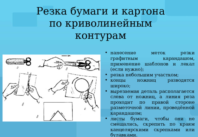 Резка бумаги и картона по криволинейным контурам нанесение меток резки графитным карандашом, применение шаблонов и лекал (если нужно); резка небольшим участком; концы ножниц разводятся широко; вырезаемая деталь располагается слева от ножниц, а линия реза проходит по правой стороне разметочной линии, проведённой карандашом; листы бумаги, чтобы они не смещались, скрепить по краям канцелярскими скрепками или булавками. 