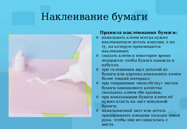 Наклеивание бумаги Правила наклеивания бумаги: намазывать клеем всегда нужно наклеиваемую деталь изделия, а не ту, на которую производится наклеивание; смазать клеем и некоторое время подержать чтобы бумага намокла и набухла; при склеивании двух деталей из бумаги или картона намазывать клеем более тонкий материал; при соединении «внахлёстку» листов бумаги одинакового качества смазывать клеем обе кромки; при намазывании бумаги клеем её нужно класть на лист ненужной бумаги; намазываемый лист или деталь придерживать концами пальцев левой руки, чтобы они не сдвигались с места. 