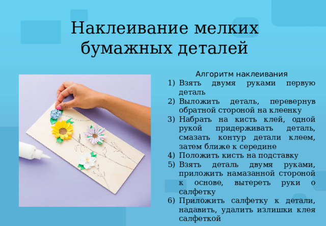 Наклеивание мелких бумажных деталей Алгоритм наклеивания Взять двумя руками первую деталь Выложить деталь, перевернув обратной стороной на клеенку Набрать на кисть клей, одной рукой придерживать деталь, смазать контур детали клеем, затем ближе к середине Положить кисть на подставку Взять деталь двумя руками, приложить намазанной стороной к основе, вытереть руки о салфетку Приложить салфетку к детали, надавить, удалить излишки клея салфеткой 