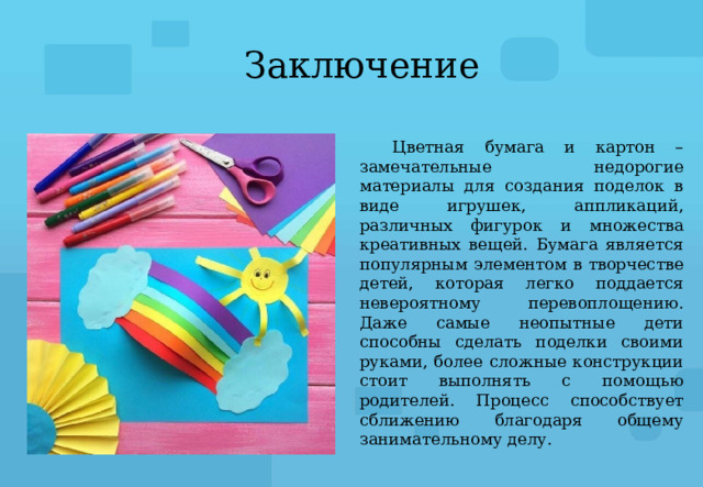 Заключение Цветная бумага и картон – замечательные недорогие материалы для создания поделок в виде игрушек, аппликаций, различных фигурок и множества креативных вещей. Бумага является популярным элементом в творчестве детей, которая легко поддается невероятному перевоплощению. Даже самые неопытные дети способны сделать поделки своими руками, более сложные конструкции стоит выполнять с помощью родителей. Процесс способствует сближению благодаря общему занимательному делу. 