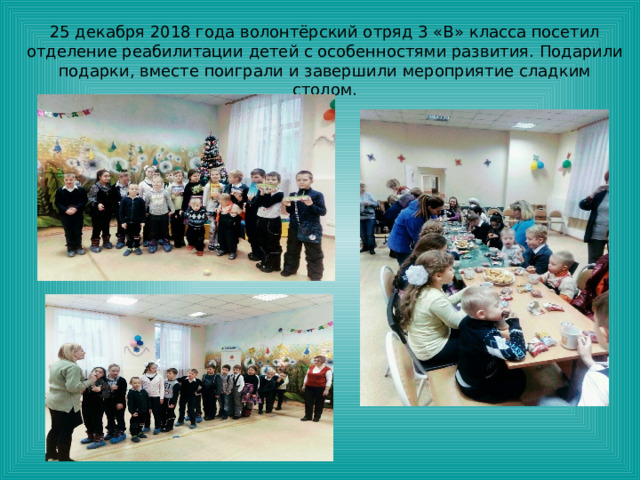 25 декабря 2018 года волонтёрский отряд 3 «В» класса посетил отделение реабилитации детей с особенностями развития. Подарили подарки, вместе поиграли и завершили мероприятие сладким столом. 