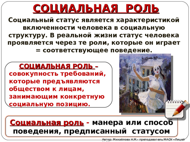 СОЦИАЛЬНАЯ РОЛЬ Социальный статус является характеристикой включенности человека в социальную структуру. В реальной жизни статус человека проявляется через те роли, которые он играет = соответствующее поведение. СОЦИАЛЬНАЯ РОЛЬ – совокупность требований, которые предъявляются обществом к лицам, занимающим конкретную социальную позицию. Социальная роль - манера или способ поведения, предписанный статусом Автор: Михайлова Н.М.- преподаватель МАОУ «Лицей № 21» 