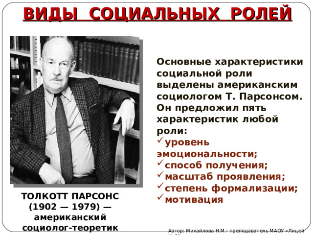ВИДЫ СОЦИАЛЬНЫХ РОЛЕЙ Основные характеристики социальной роли выделены американским социологом Т. Парсонсом. Он предложил пять характеристик любой роли: уровень эмоциональности; способ получения; масштаб проявления; степень формализации; мотивация ТОЛКОТТ ПАРСОНС (1902 — 1979) — американский социолог-теоретик Автор: Михайлова Н.М.- преподаватель МАОУ «Лицей № 21» 