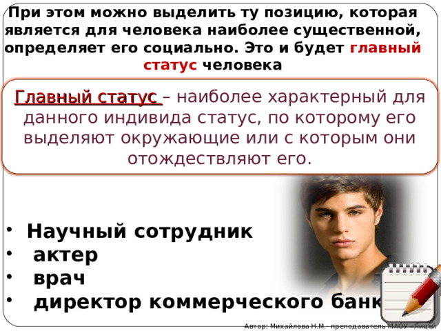 При этом можно выделить ту позицию, которая является для человека наиболее существенной, определяет его социально. Это и будет главный статус человека Главный статус – наиболее характерный для данного индивида статус, по которому его выделяют окружающие или с которым они отождествляют его. Научный сотрудник  актер  врач  директор коммерческого банка Автор: Михайлова Н.М.- преподаватель МАОУ «Лицей № 21» 