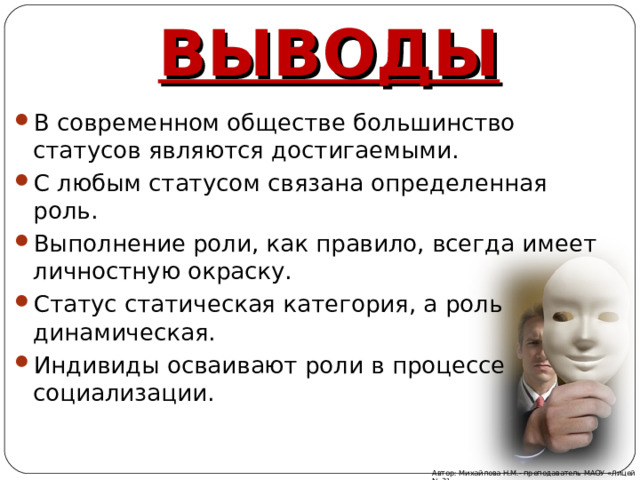ВЫВОДЫ В современном обществе большинство статусов являются достигаемыми. С любым статусом связана определенная роль. Выполнение роли, как правило, всегда имеет личностную окраску. Статус статическая категория, а роль динамическая. Индивиды осваивают роли в процессе социализации. Автор: Михайлова Н.М.- преподаватель МАОУ «Лицей № 21» 