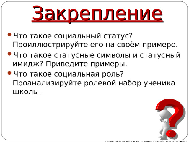 Закрепление Что такое социальный статус? Проиллюстрируйте его на своём примере. Что такое статусные символы и статусный имидж? Приведите примеры. Что такое социальная роль? Проанализируйте ролевой набор ученика школы.  Автор: Михайлова Н.М.- преподаватель МАОУ «Лицей № 21» 