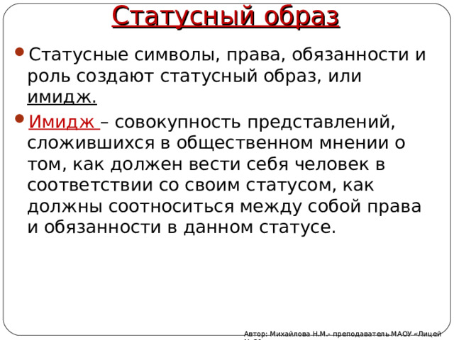 Статусный образ Статусные символы, права, обязанности и роль создают статусный образ, или имидж. Имидж – совокупность представлений, сложившихся в общественном мнении о том, как должен вести себя человек в соответствии со своим статусом, как должны соотноситься между собой права и обязанности в данном статусе. Автор: Михайлова Н.М.- преподаватель МАОУ «Лицей № 21» 