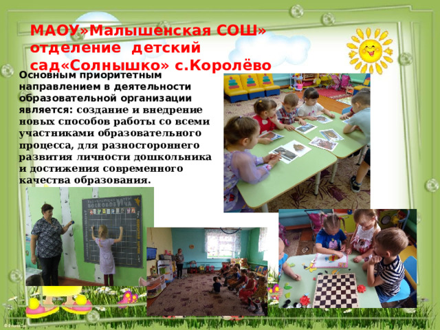 МАОУ»Малышенская СОШ» отделение детский сад«Солнышко» с.Королёво Основным приоритетным направлением в деятельности образовательной организации является: создание и внедрение новых способов работы со всеми участниками образовательного процесса, для разностороннего развития личности дошкольника и достижения современного качества образования.  