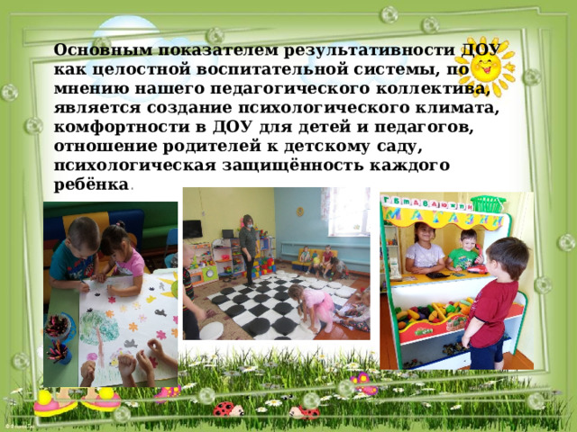 Основным показателем результативности ДОУ как целостной воспитательной системы, по мнению нашего педагогического коллектива, является создание психологического климата, комфортности в ДОУ для детей и педагогов, отношение родителей к детскому саду, психологическая защищённость каждого ребёнка .  