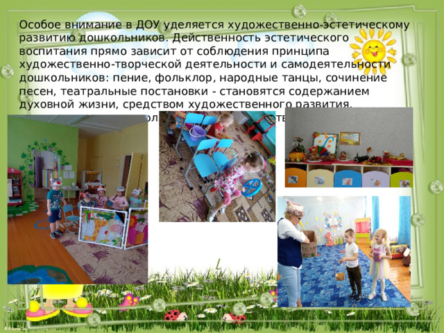 Особое внимание в ДОУ уделяется художественно-эстетическому развитию дошкольников. Действенность эстетического воспитания прямо зависит от соблюдения принципа художественно-творческой деятельности и самодеятельности дошкольников: пение, фольклор, народные танцы, сочинение песен, театральные постановки - становятся содержанием духовной жизни, средством художественного развития, индивидуального и коллективного творчества воспитанников. /  