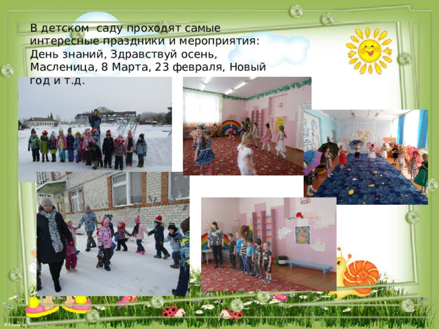 В детском  саду проходят самые интересные праздники и мероприятия: День знаний, Здравствуй осень, Масленица, 8 Марта, 23 февраля, Новый год и т.д. 