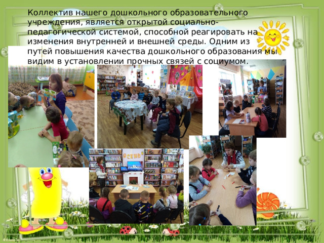 Коллектив нашего дошкольного образовательного учреждения, является открытой социально-педагогической системой, способной реагировать на изменения внутренней и внешней среды. Одним из путей повышения качества дошкольного образования мы видим в установлении прочных связей с социумом. 