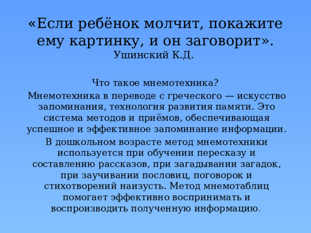 « Если ребёнок молчит, покажите ему картинку, и он заговорит». Ушинский К.Д. Что такое мнемотехника? Мнемотехника в переводе с греческого — искусство запоминания, технология развития памяти. Это система методов и приёмов, обеспечивающая успешное и эффективное запоминание информации. В дошкольном возрасте метод мнемотехники используется при обучении пересказу и составлению рассказов, при загадывании загадок, при заучивании пословиц, поговорок и стихотворений наизусть. Метод мнемотаблиц помогает эффективно воспринимать и воспроизводить полученную информацию . 